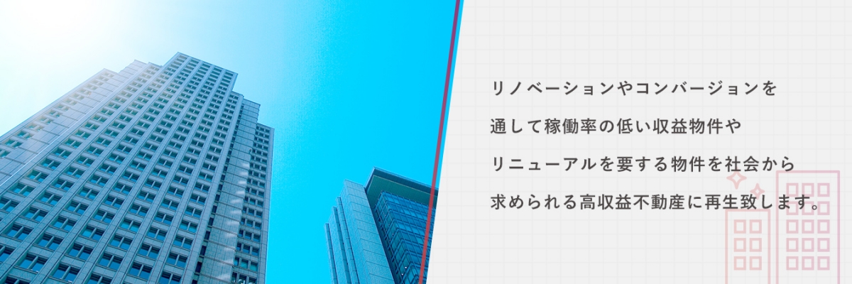 リノベーションやコンバージョンを通して稼働率の低い収益物件やリニューアルを要する物件を社会から求められる高収益不動産に再生致します。